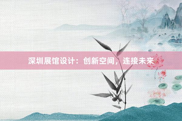 深圳展馆设计：创新空间，连接未来