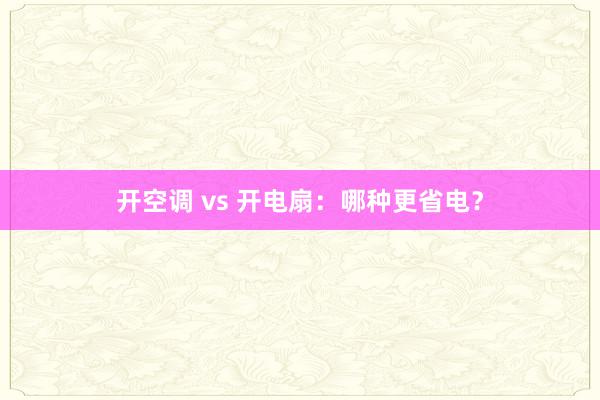 开空调 vs 开电扇：哪种更省电？