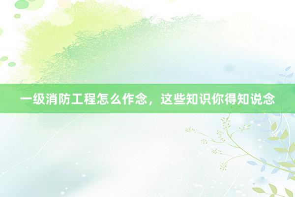 一级消防工程怎么作念，这些知识你得知说念
